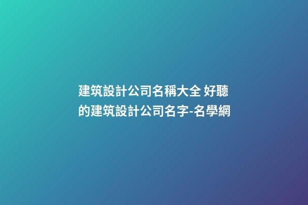 建筑設計公司名稱大全 好聽的建筑設計公司名字-名學網